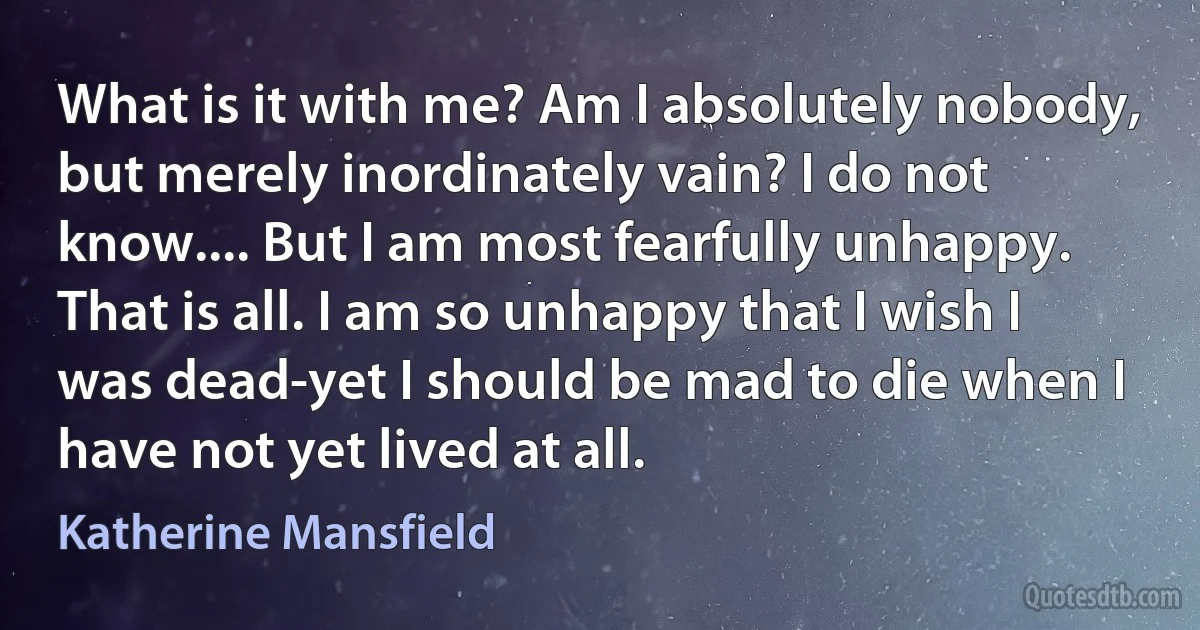 What is it with me? Am I absolutely nobody, but merely inordinately vain? I do not know.... But I am most fearfully unhappy. That is all. I am so unhappy that I wish I was dead-yet I should be mad to die when I have not yet lived at all. (Katherine Mansfield)