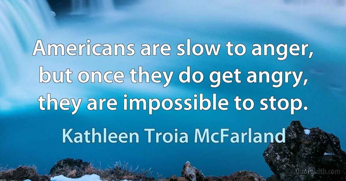 Americans are slow to anger, but once they do get angry, they are impossible to stop. (Kathleen Troia McFarland)