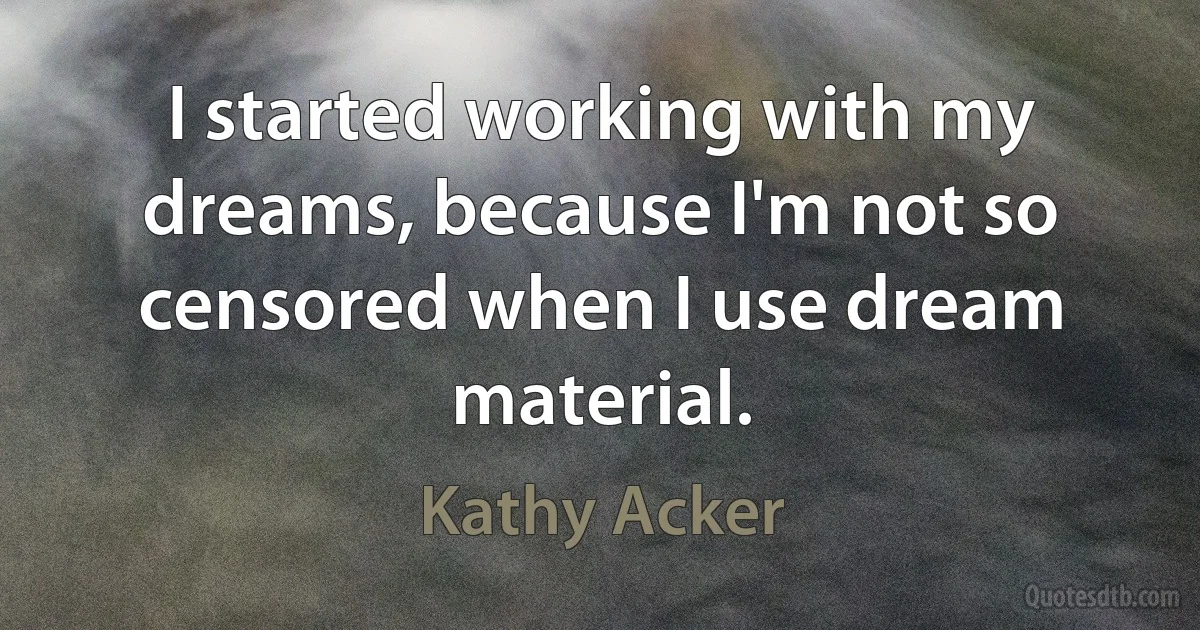 I started working with my dreams, because I'm not so censored when I use dream material. (Kathy Acker)