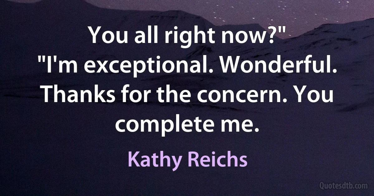 You all right now?"
"I'm exceptional. Wonderful. Thanks for the concern. You complete me. (Kathy Reichs)