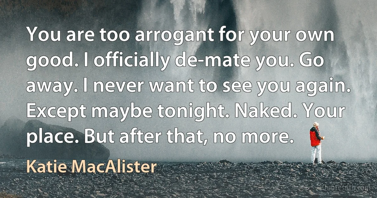 You are too arrogant for your own good. I officially de-mate you. Go away. I never want to see you again. Except maybe tonight. Naked. Your place. But after that, no more. (Katie MacAlister)