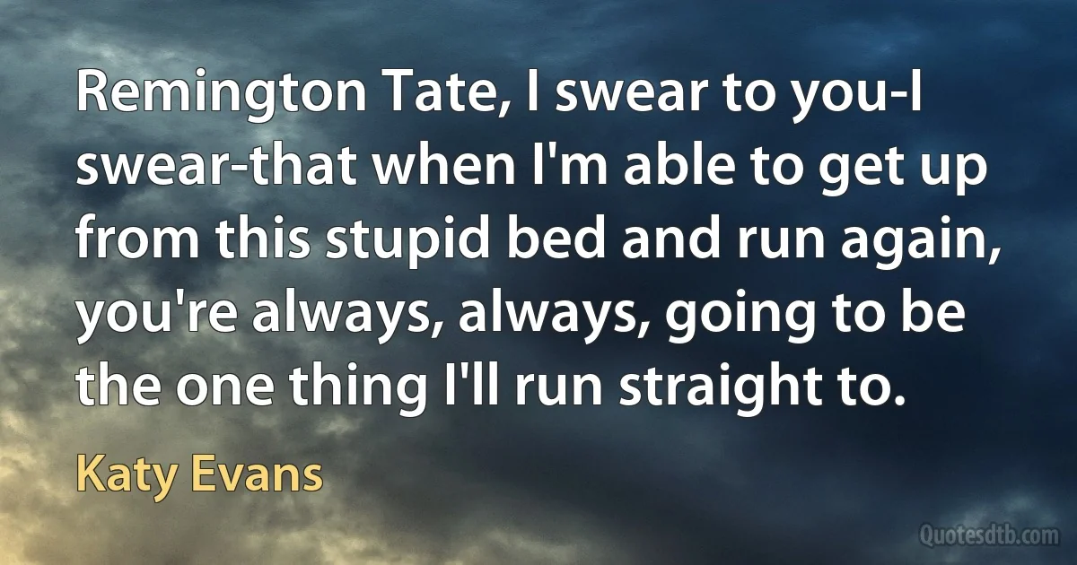 Remington Tate, I swear to you-I swear-that when I'm able to get up from this stupid bed and run again, you're always, always, going to be the one thing I'll run straight to. (Katy Evans)