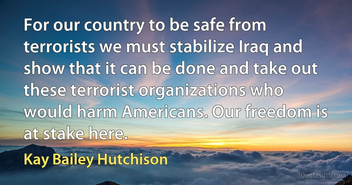 For our country to be safe from terrorists we must stabilize Iraq and show that it can be done and take out these terrorist organizations who would harm Americans. Our freedom is at stake here. (Kay Bailey Hutchison)