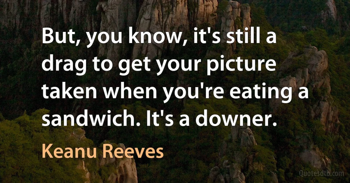 But, you know, it's still a drag to get your picture taken when you're eating a sandwich. It's a downer. (Keanu Reeves)