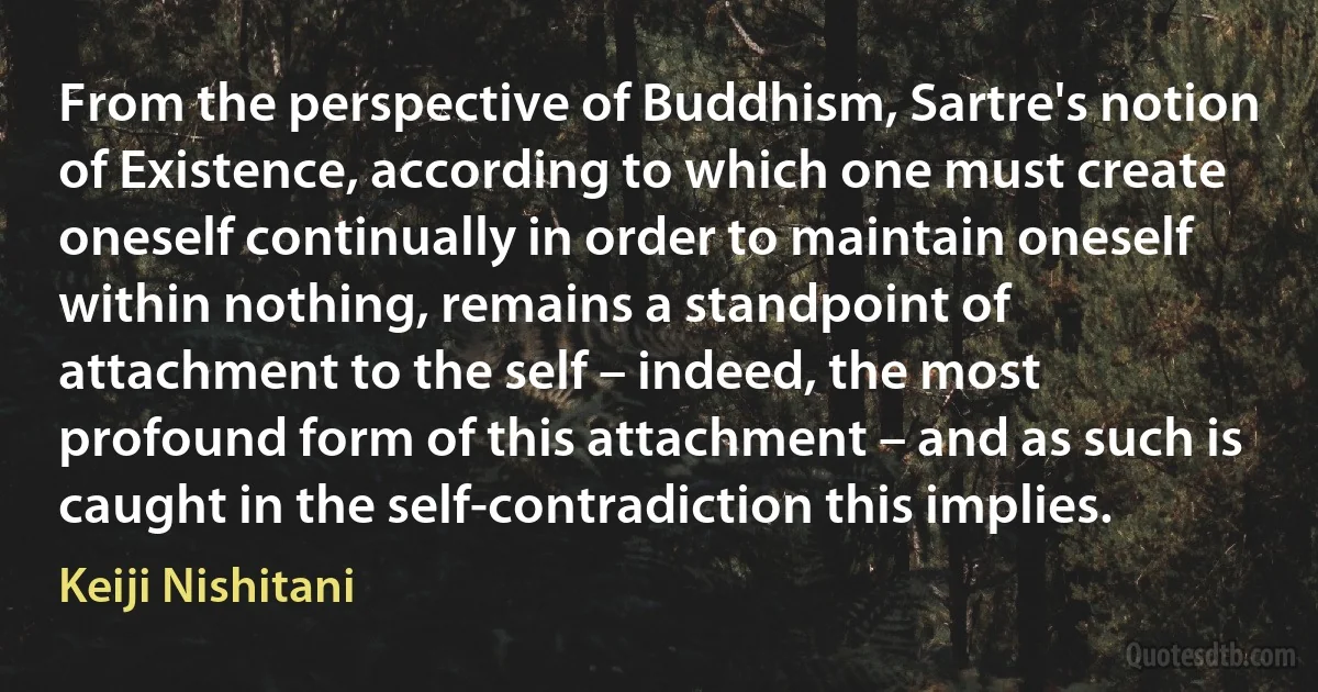 From the perspective of Buddhism, Sartre's notion of Existence, according to which one must create oneself continually in order to maintain oneself within nothing, remains a standpoint of attachment to the self – indeed, the most profound form of this attachment – and as such is caught in the self-contradiction this implies. (Keiji Nishitani)