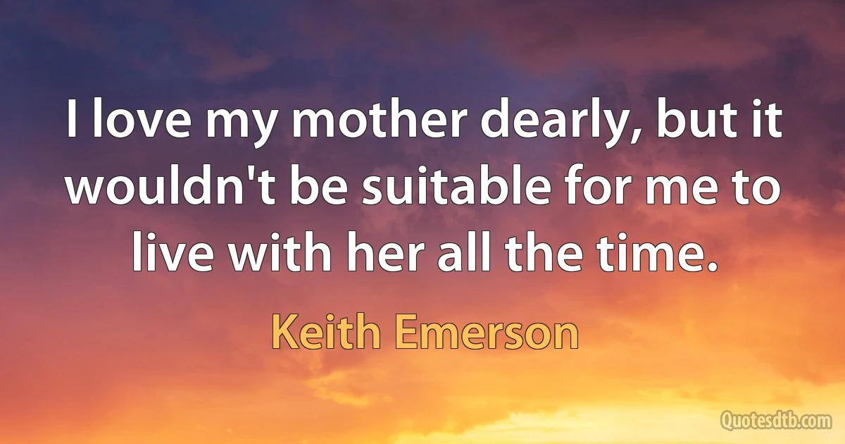 I love my mother dearly, but it wouldn't be suitable for me to live with her all the time. (Keith Emerson)