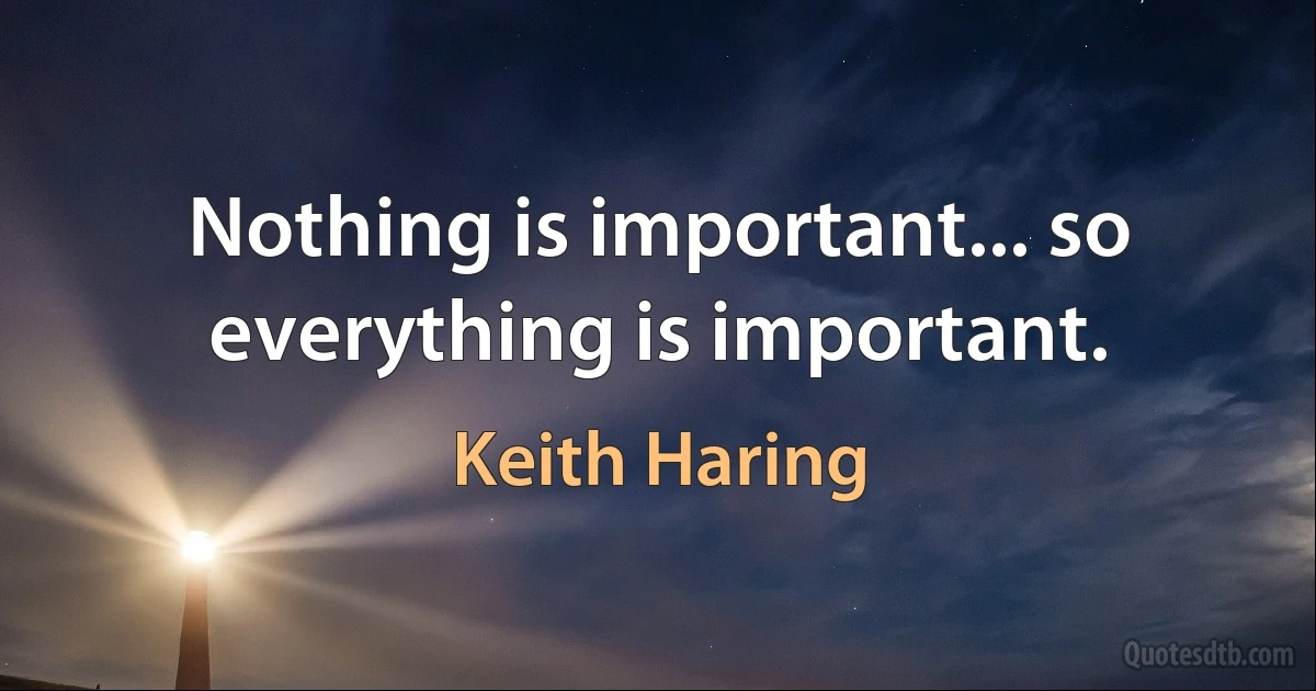 Nothing is important... so everything is important. (Keith Haring)