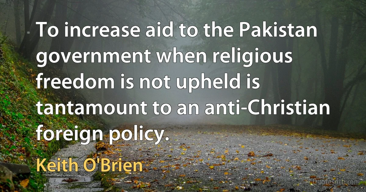 To increase aid to the Pakistan government when religious freedom is not upheld is tantamount to an anti-Christian foreign policy. (Keith O'Brien)