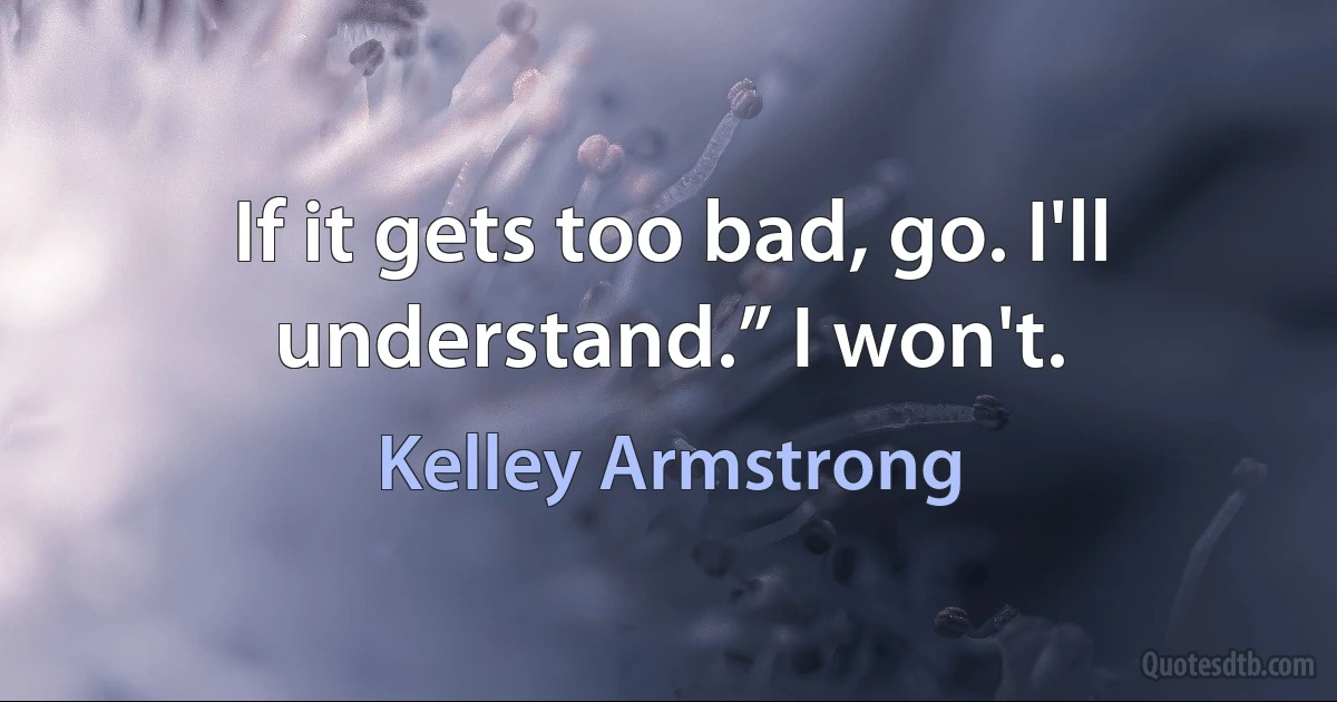 If it gets too bad, go. I'll understand.” I won't. (Kelley Armstrong)