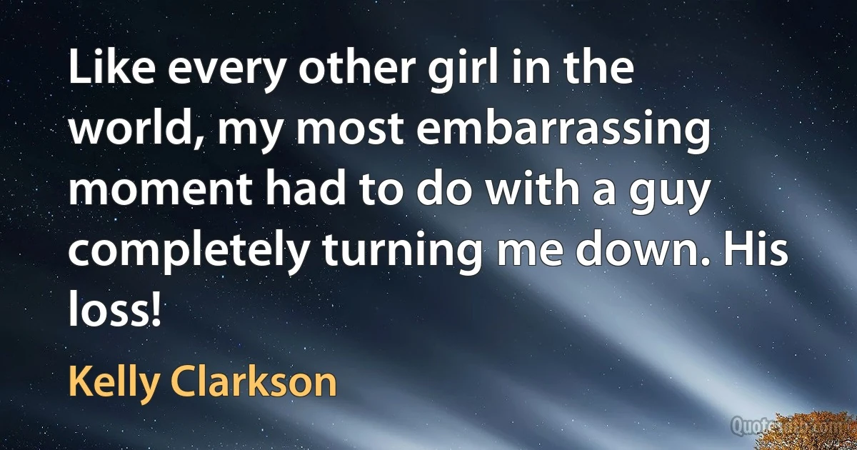 Like every other girl in the world, my most embarrassing moment had to do with a guy completely turning me down. His loss! (Kelly Clarkson)