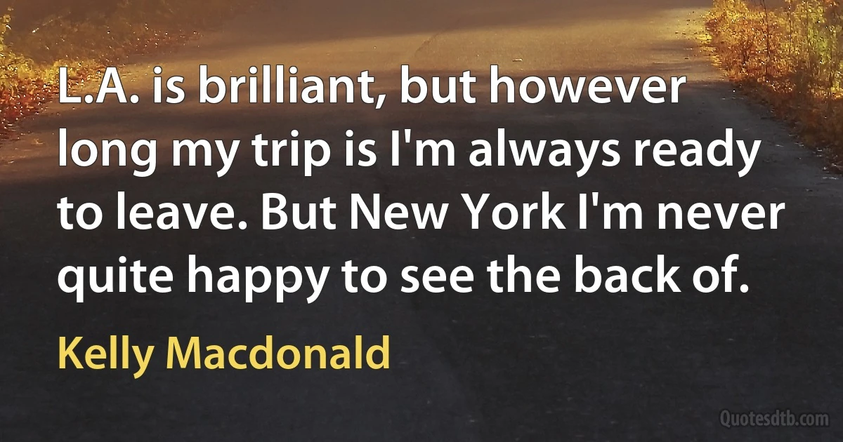 L.A. is brilliant, but however long my trip is I'm always ready to leave. But New York I'm never quite happy to see the back of. (Kelly Macdonald)