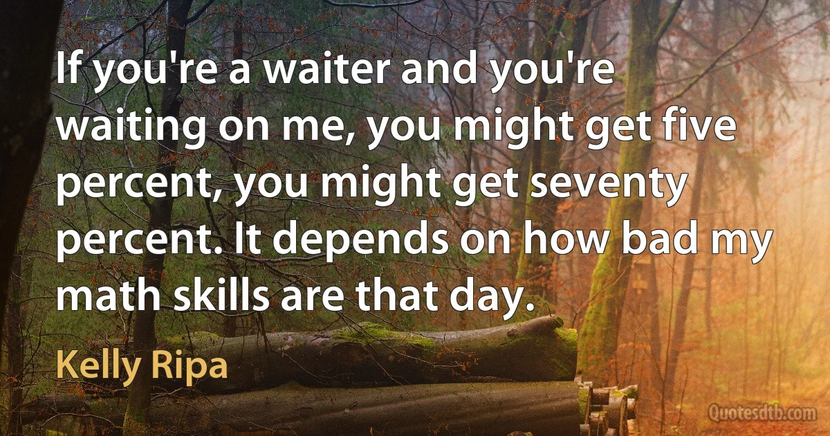 If you're a waiter and you're waiting on me, you might get five percent, you might get seventy percent. It depends on how bad my math skills are that day. (Kelly Ripa)