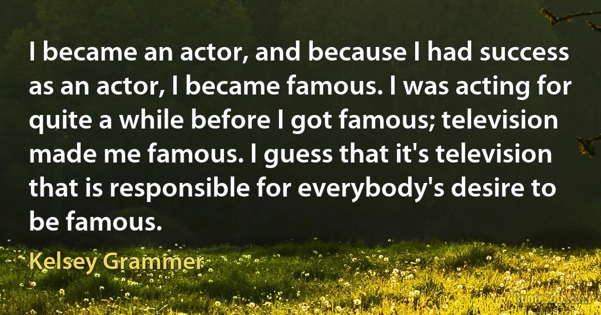 I became an actor, and because I had success as an actor, I became famous. I was acting for quite a while before I got famous; television made me famous. I guess that it's television that is responsible for everybody's desire to be famous. (Kelsey Grammer)