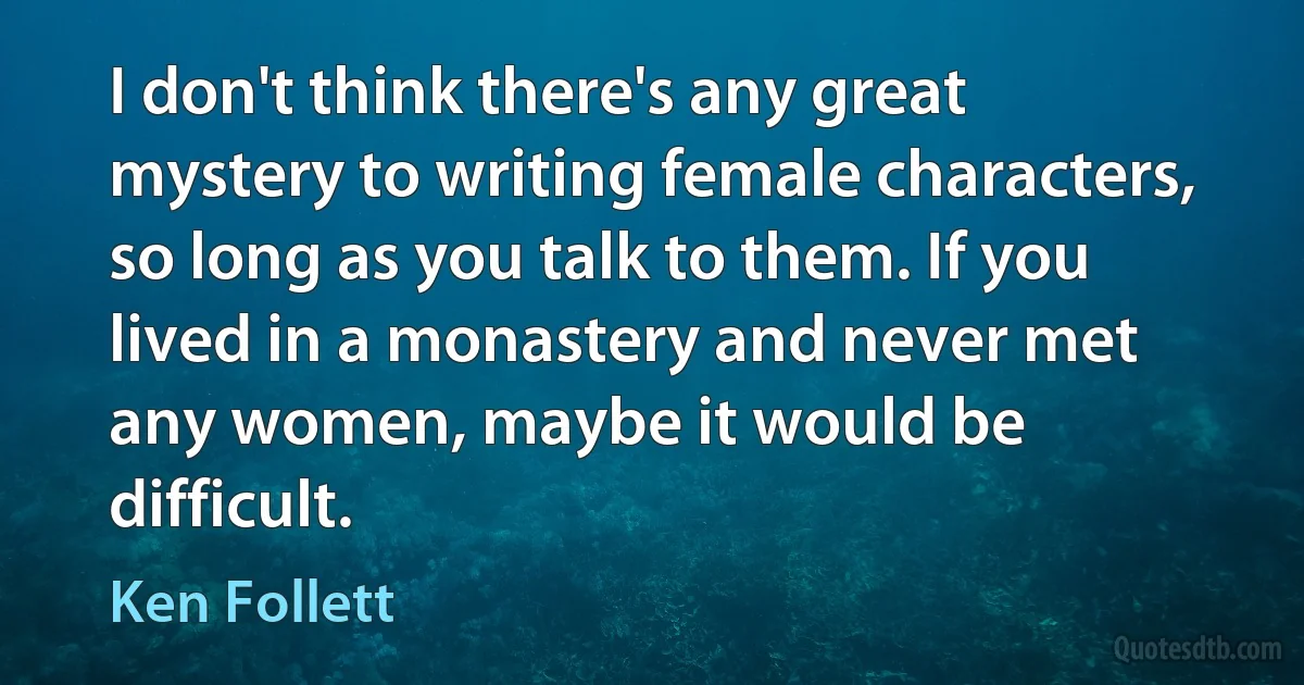 I don't think there's any great mystery to writing female characters, so long as you talk to them. If you lived in a monastery and never met any women, maybe it would be difficult. (Ken Follett)