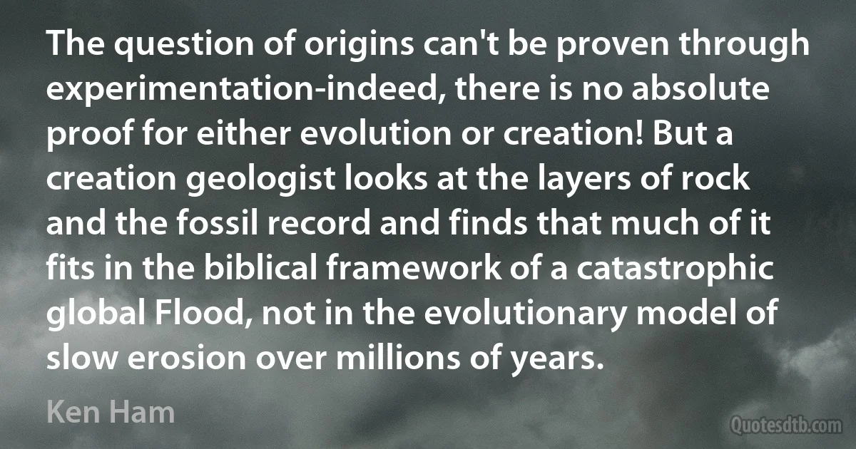 The question of origins can't be proven through experimentation-indeed, there is no absolute proof for either evolution or creation! But a creation geologist looks at the layers of rock and the fossil record and finds that much of it fits in the biblical framework of a catastrophic global Flood, not in the evolutionary model of slow erosion over millions of years. (Ken Ham)