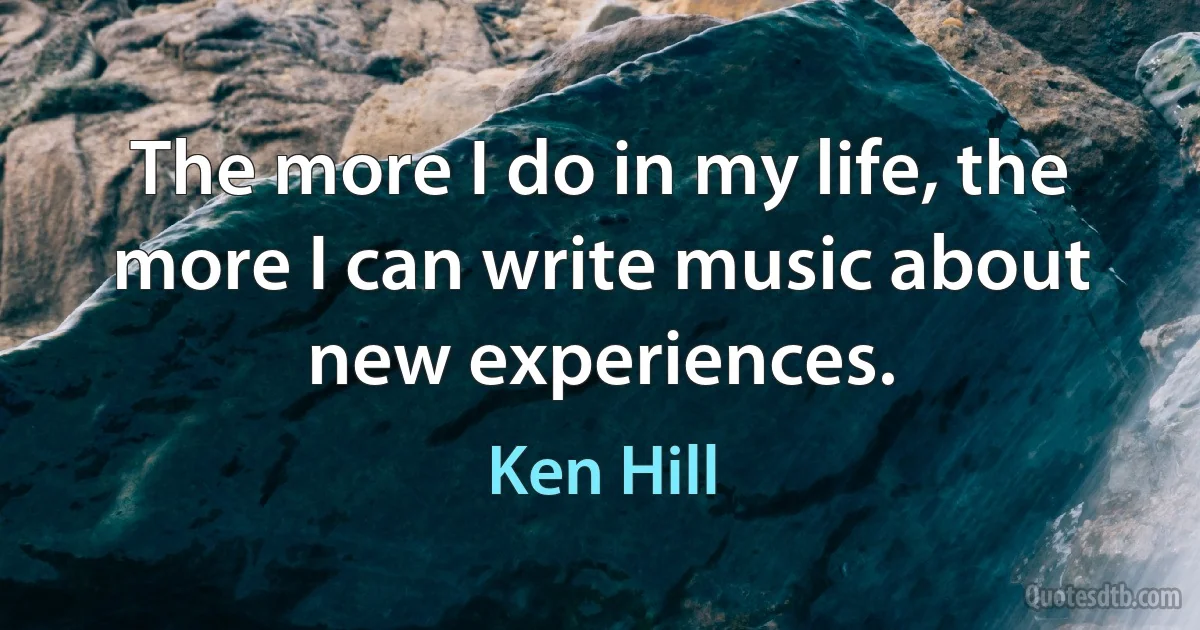 The more I do in my life, the more I can write music about new experiences. (Ken Hill)