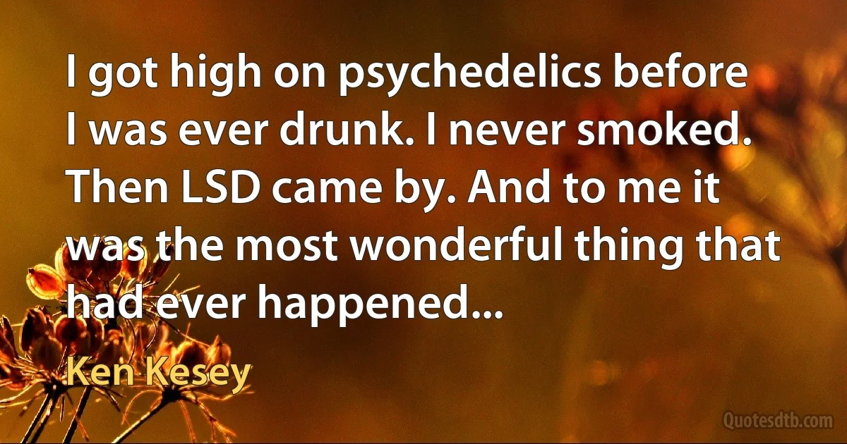 I got high on psychedelics before I was ever drunk. I never smoked. Then LSD came by. And to me it was the most wonderful thing that had ever happened... (Ken Kesey)