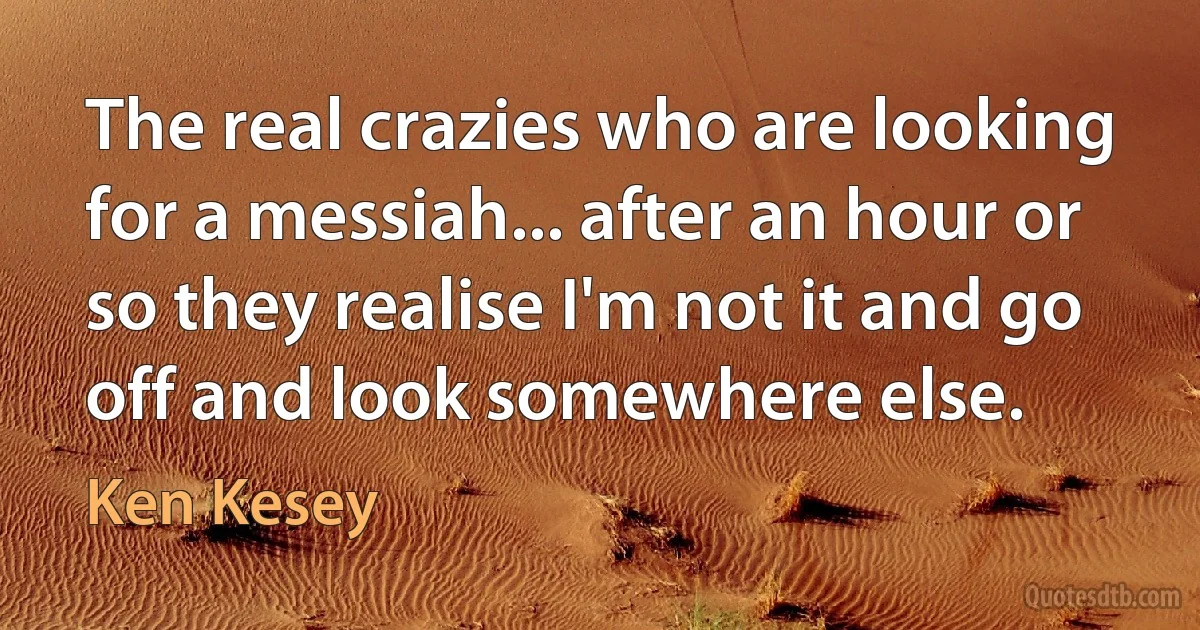 The real crazies who are looking for a messiah... after an hour or so they realise I'm not it and go off and look somewhere else. (Ken Kesey)