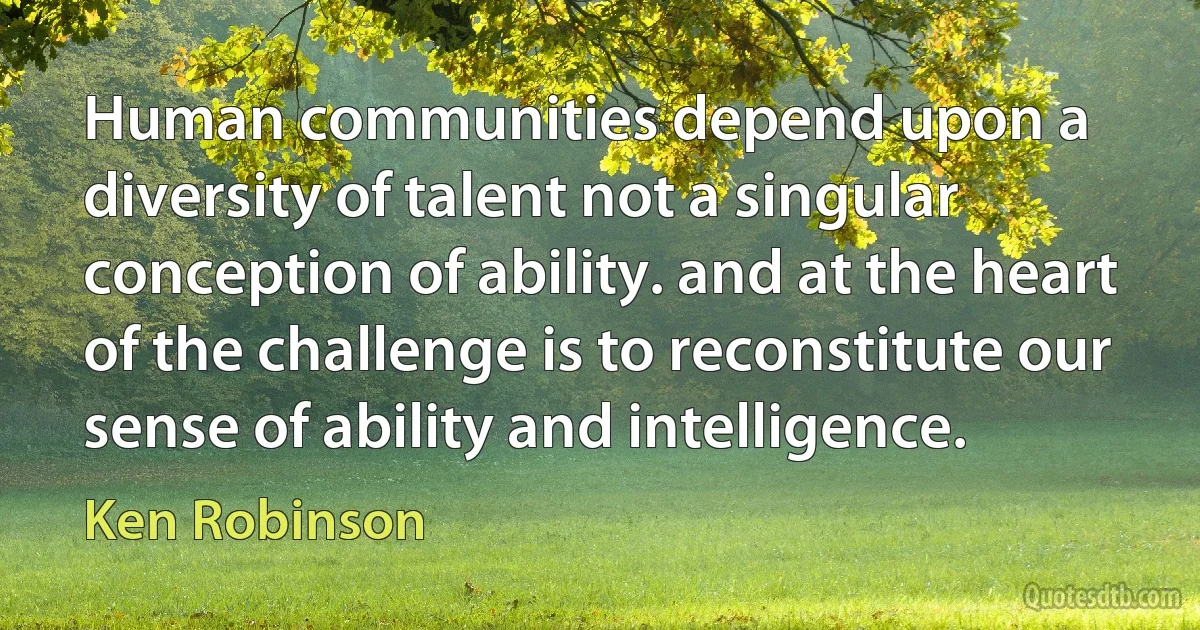 Human communities depend upon a diversity of talent not a singular conception of ability. and at the heart of the challenge is to reconstitute our sense of ability and intelligence. (Ken Robinson)