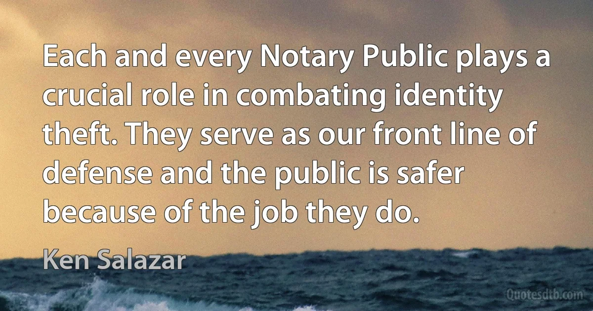 Each and every Notary Public plays a crucial role in combating identity theft. They serve as our front line of defense and the public is safer because of the job they do. (Ken Salazar)