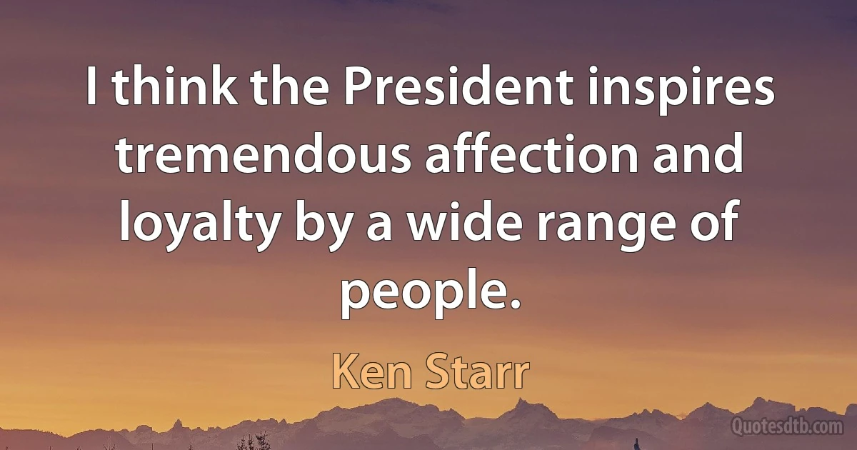 I think the President inspires tremendous affection and loyalty by a wide range of people. (Ken Starr)