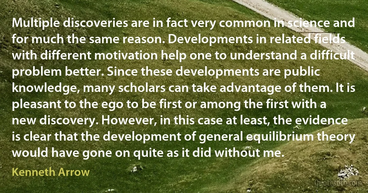 Multiple discoveries are in fact very common in science and for much the same reason. Developments in related fields with different motivation help one to understand a difficult problem better. Since these developments are public knowledge, many scholars can take advantage of them. It is pleasant to the ego to be first or among the first with a new discovery. However, in this case at least, the evidence is clear that the development of general equilibrium theory would have gone on quite as it did without me. (Kenneth Arrow)