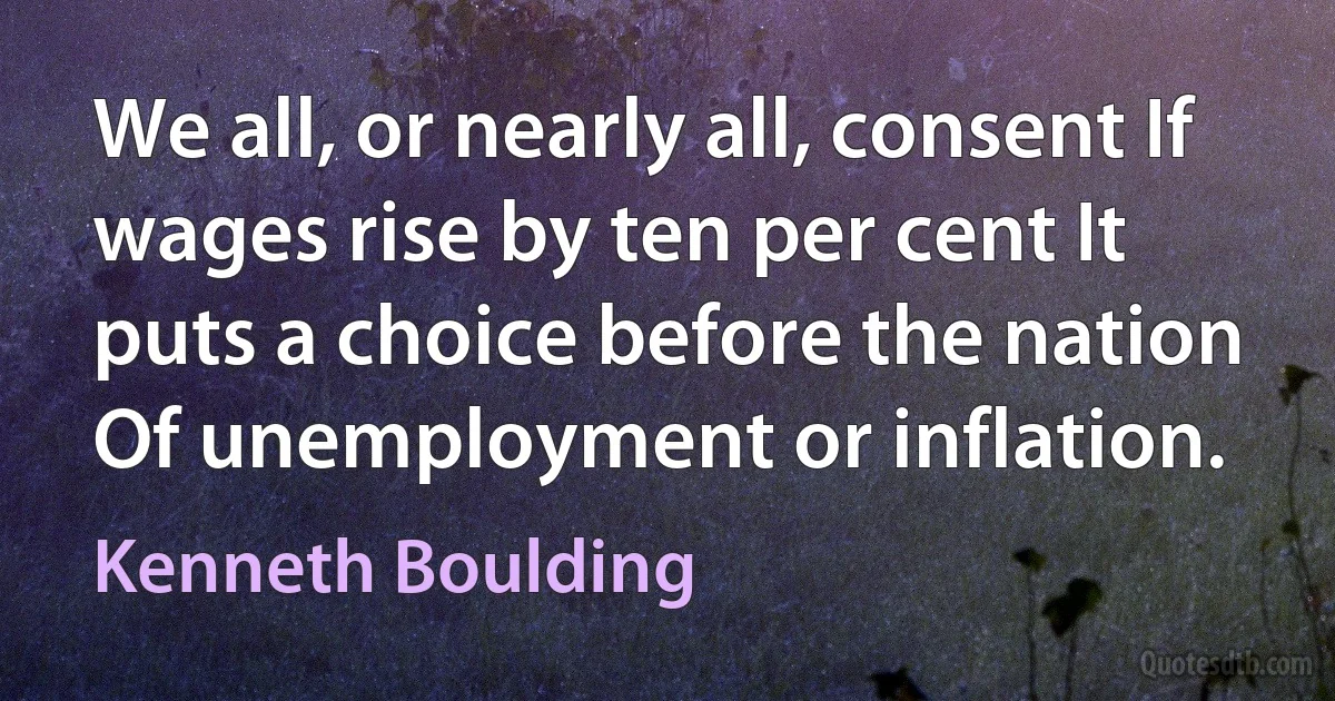 We all, or nearly all, consent If wages rise by ten per cent It puts a choice before the nation Of unemployment or inflation. (Kenneth Boulding)