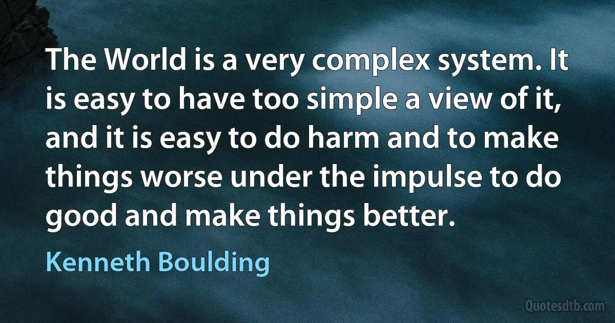 The World is a very complex system. It is easy to have too simple a view of it, and it is easy to do harm and to make things worse under the impulse to do good and make things better. (Kenneth Boulding)