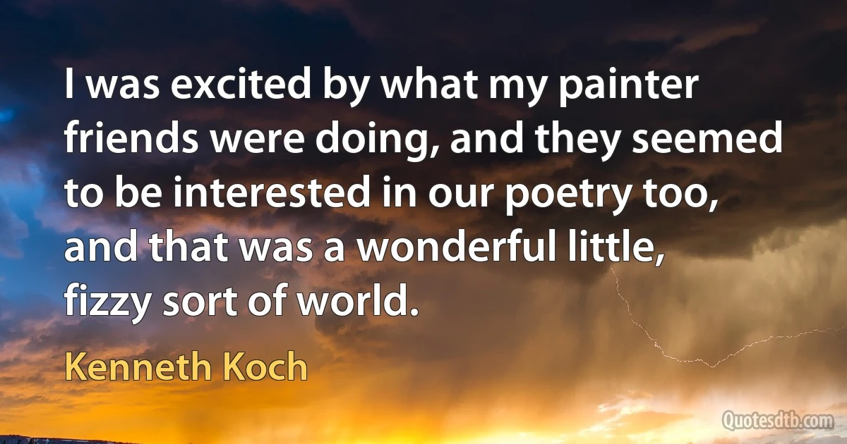 I was excited by what my painter friends were doing, and they seemed to be interested in our poetry too, and that was a wonderful little, fizzy sort of world. (Kenneth Koch)