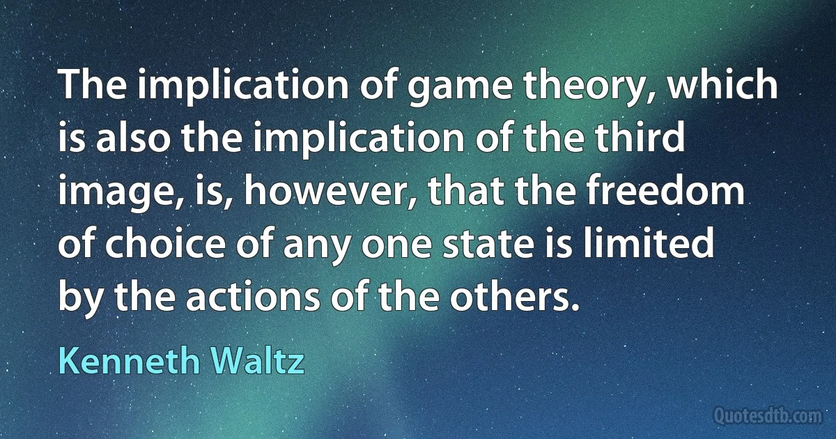 The implication of game theory, which is also the implication of the third image, is, however, that the freedom of choice of any one state is limited by the actions of the others. (Kenneth Waltz)