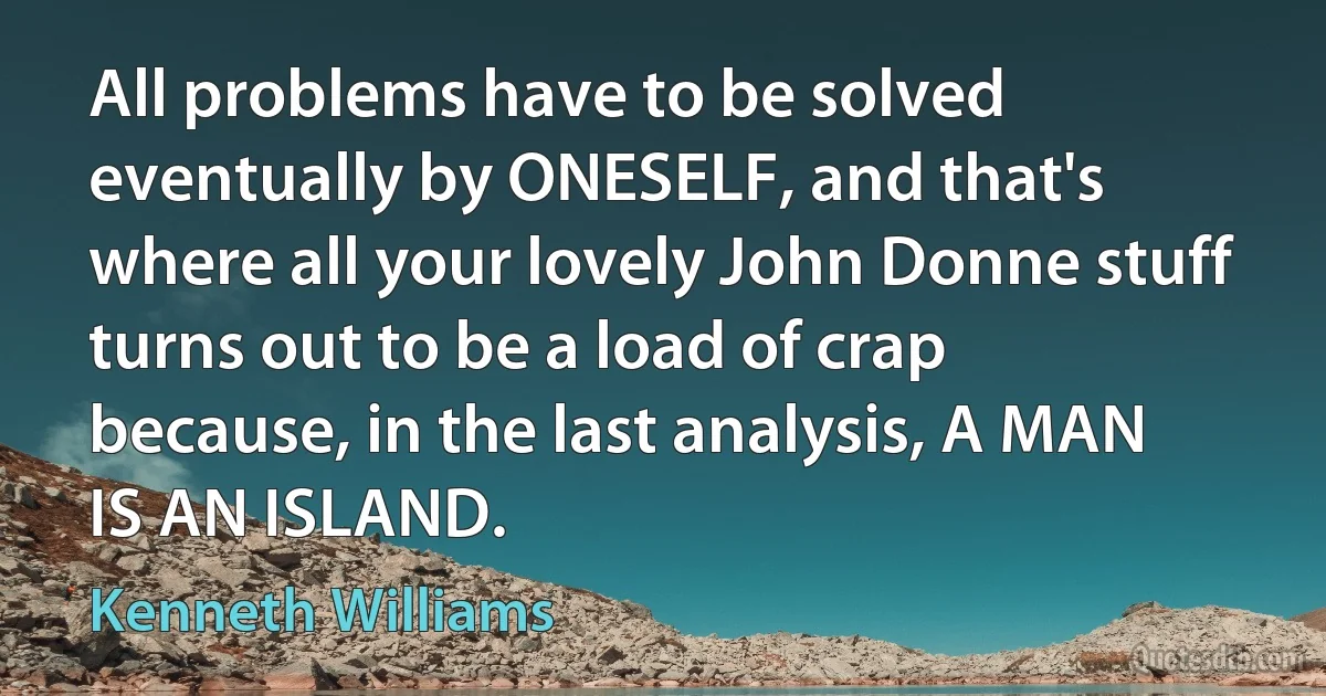 All problems have to be solved eventually by ONESELF, and that's where all your lovely John Donne stuff turns out to be a load of crap because, in the last analysis, A MAN IS AN ISLAND. (Kenneth Williams)