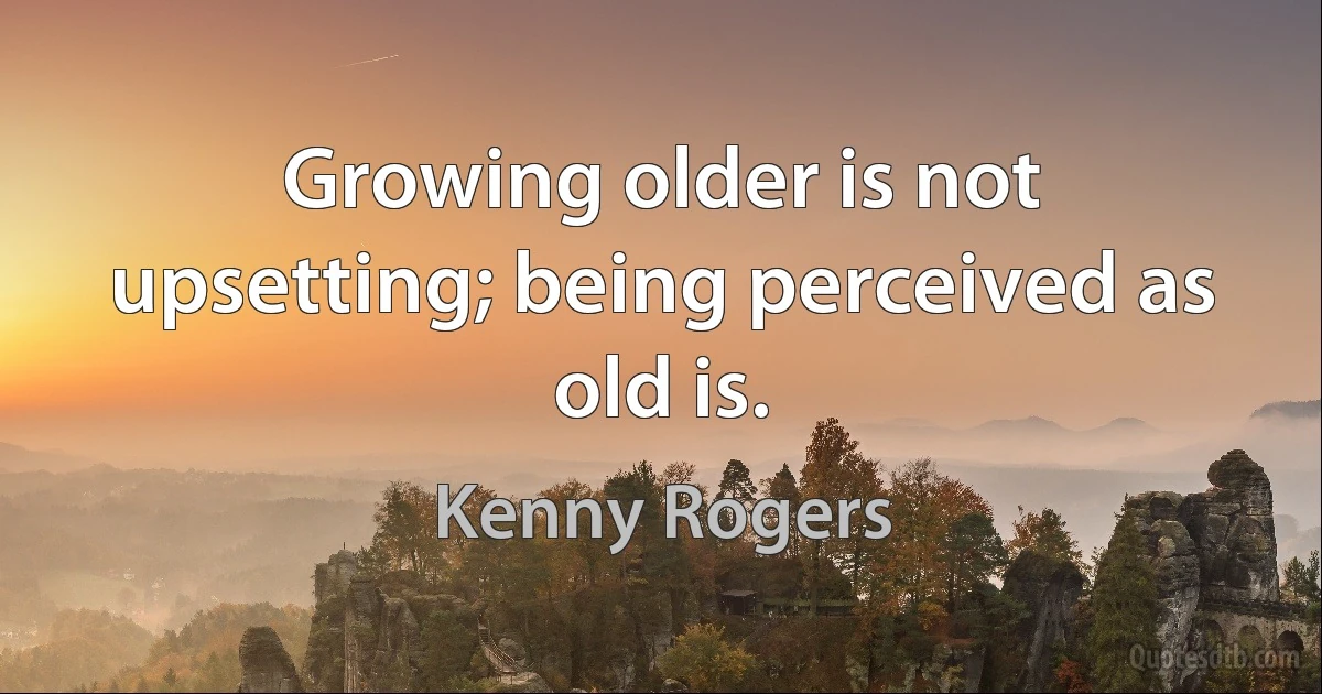 Growing older is not upsetting; being perceived as old is. (Kenny Rogers)