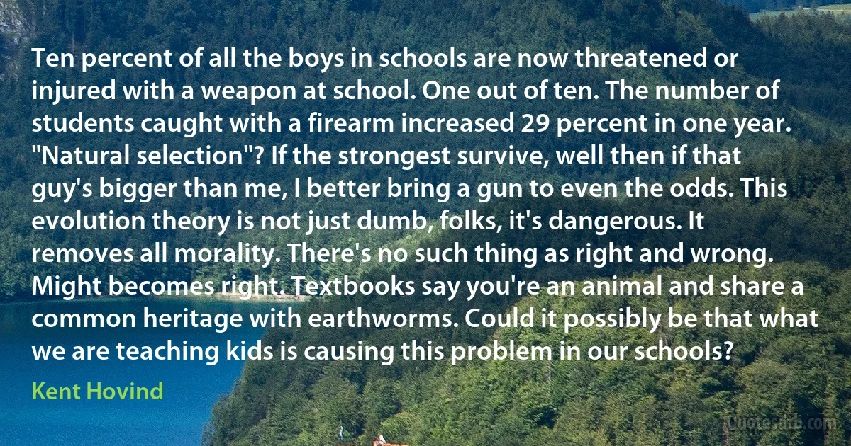 Ten percent of all the boys in schools are now threatened or injured with a weapon at school. One out of ten. The number of students caught with a firearm increased 29 percent in one year. "Natural selection"? If the strongest survive, well then if that guy's bigger than me, I better bring a gun to even the odds. This evolution theory is not just dumb, folks, it's dangerous. It removes all morality. There's no such thing as right and wrong. Might becomes right. Textbooks say you're an animal and share a common heritage with earthworms. Could it possibly be that what we are teaching kids is causing this problem in our schools? (Kent Hovind)