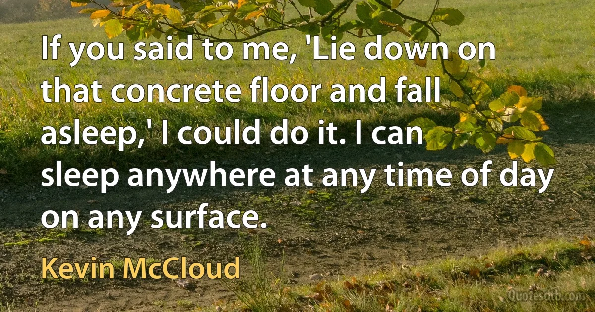 If you said to me, 'Lie down on that concrete floor and fall asleep,' I could do it. I can sleep anywhere at any time of day on any surface. (Kevin McCloud)