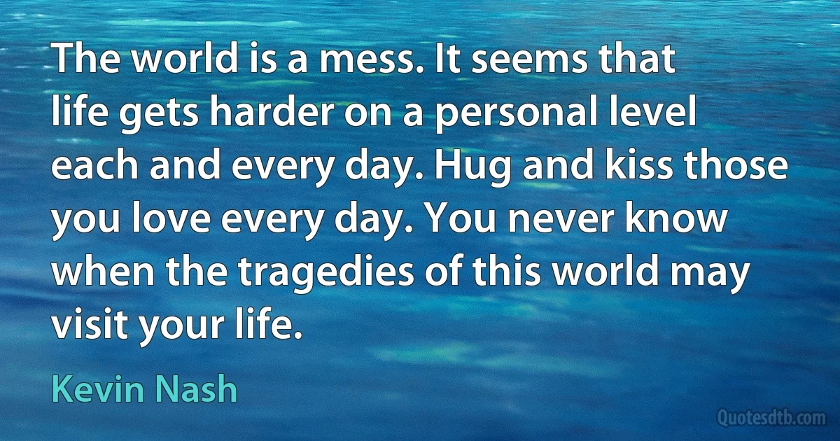 The world is a mess. It seems that life gets harder on a personal level each and every day. Hug and kiss those you love every day. You never know when the tragedies of this world may visit your life. (Kevin Nash)