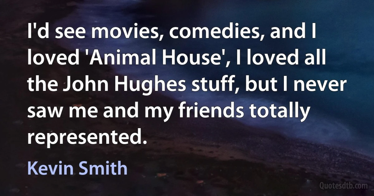 I'd see movies, comedies, and I loved 'Animal House', I loved all the John Hughes stuff, but I never saw me and my friends totally represented. (Kevin Smith)