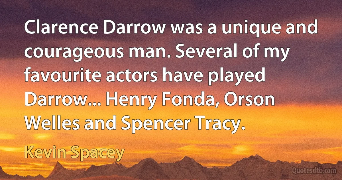 Clarence Darrow was a unique and courageous man. Several of my favourite actors have played Darrow... Henry Fonda, Orson Welles and Spencer Tracy. (Kevin Spacey)