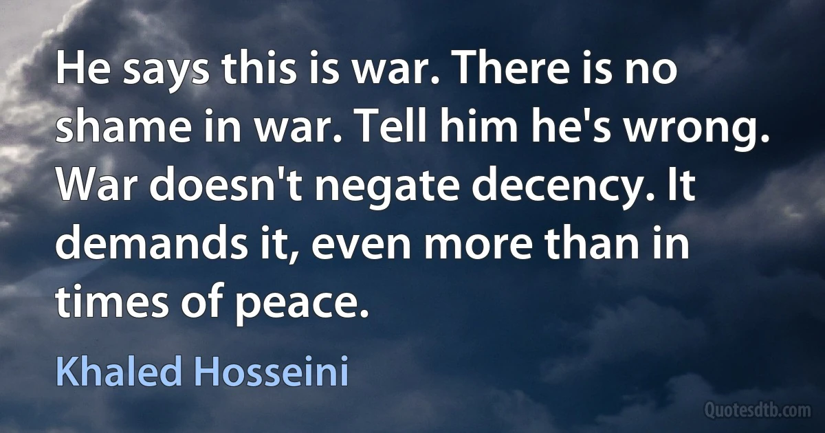 He says this is war. There is no shame in war. Tell him he's wrong. War doesn't negate decency. It demands it, even more than in times of peace. (Khaled Hosseini)