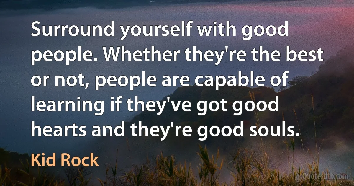 Surround yourself with good people. Whether they're the best or not, people are capable of learning if they've got good hearts and they're good souls. (Kid Rock)