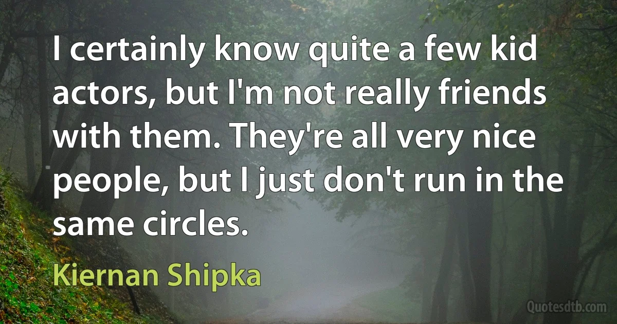 I certainly know quite a few kid actors, but I'm not really friends with them. They're all very nice people, but I just don't run in the same circles. (Kiernan Shipka)