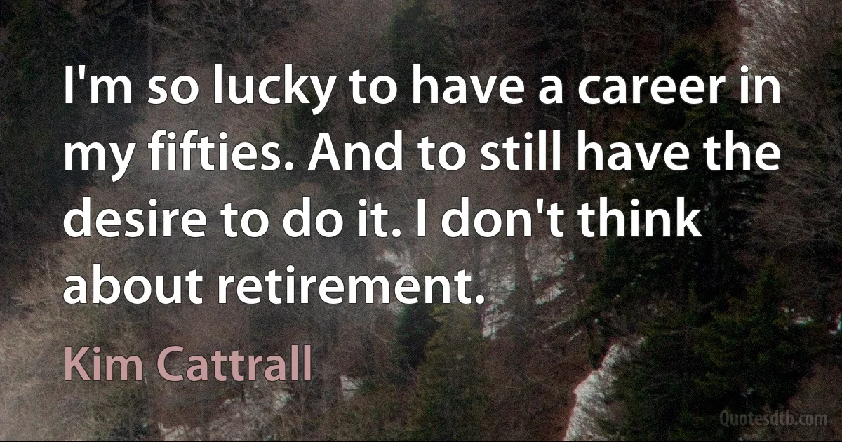 I'm so lucky to have a career in my fifties. And to still have the desire to do it. I don't think about retirement. (Kim Cattrall)