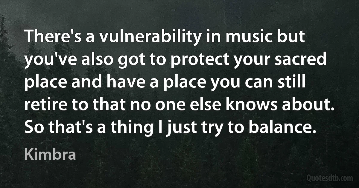 There's a vulnerability in music but you've also got to protect your sacred place and have a place you can still retire to that no one else knows about. So that's a thing I just try to balance. (Kimbra)