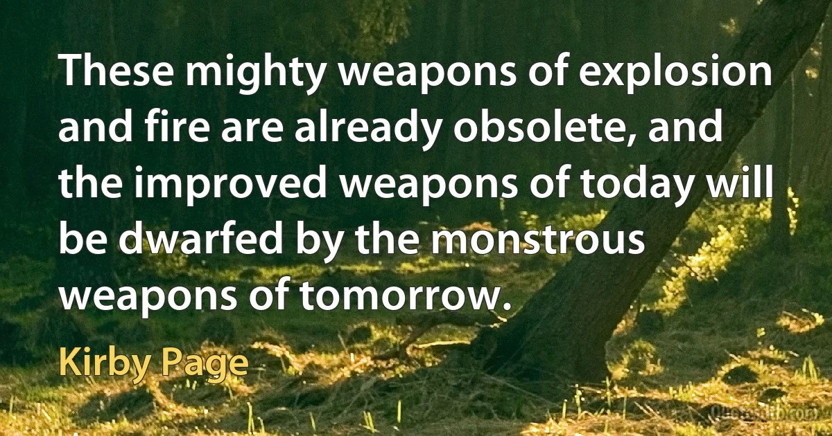 These mighty weapons of explosion and fire are already obsolete, and the improved weapons of today will be dwarfed by the monstrous weapons of tomorrow. (Kirby Page)