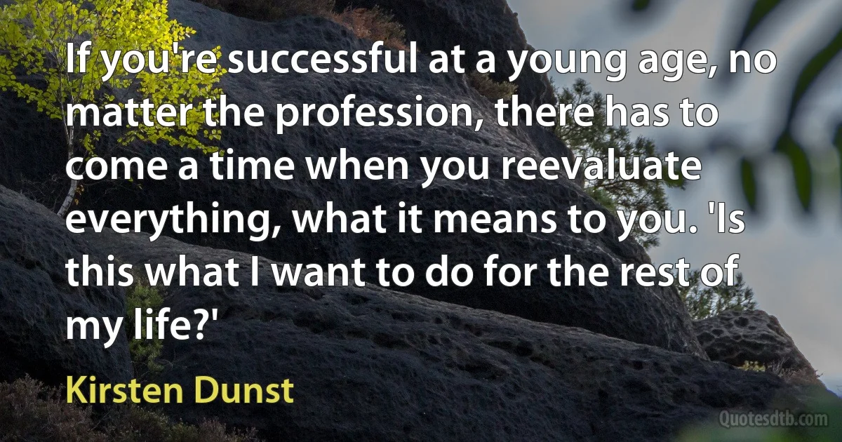 If you're successful at a young age, no matter the profession, there has to come a time when you reevaluate everything, what it means to you. 'Is this what I want to do for the rest of my life?' (Kirsten Dunst)