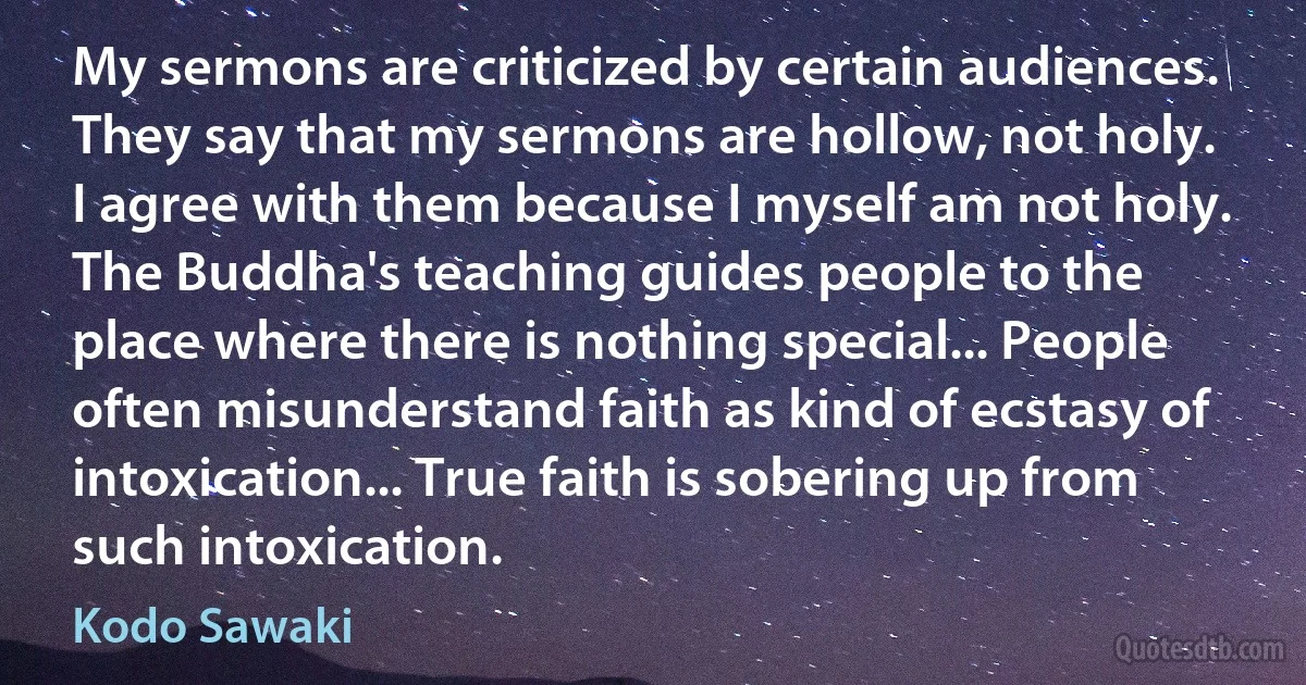 My sermons are criticized by certain audiences. They say that my sermons are hollow, not holy. I agree with them because I myself am not holy. The Buddha's teaching guides people to the place where there is nothing special... People often misunderstand faith as kind of ecstasy of intoxication... True faith is sobering up from such intoxication. (Kodo Sawaki)