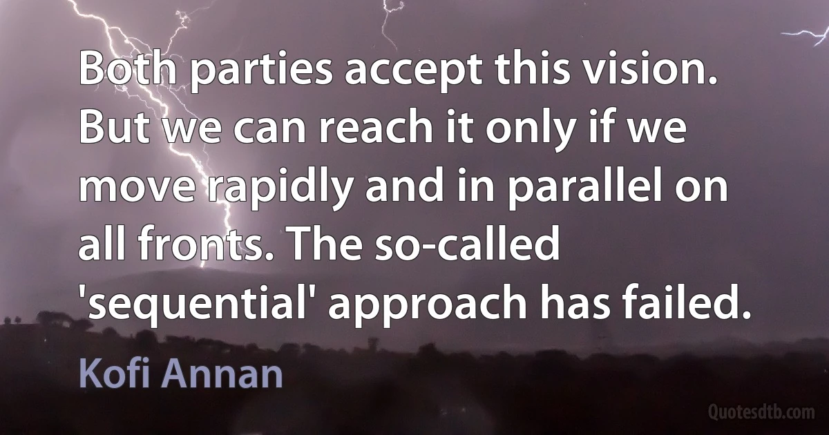 Both parties accept this vision. But we can reach it only if we move rapidly and in parallel on all fronts. The so-called 'sequential' approach has failed. (Kofi Annan)