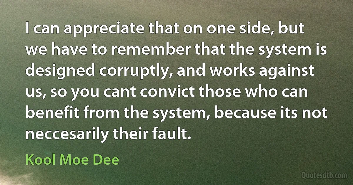 I can appreciate that on one side, but we have to remember that the system is designed corruptly, and works against us, so you cant convict those who can benefit from the system, because its not neccesarily their fault. (Kool Moe Dee)