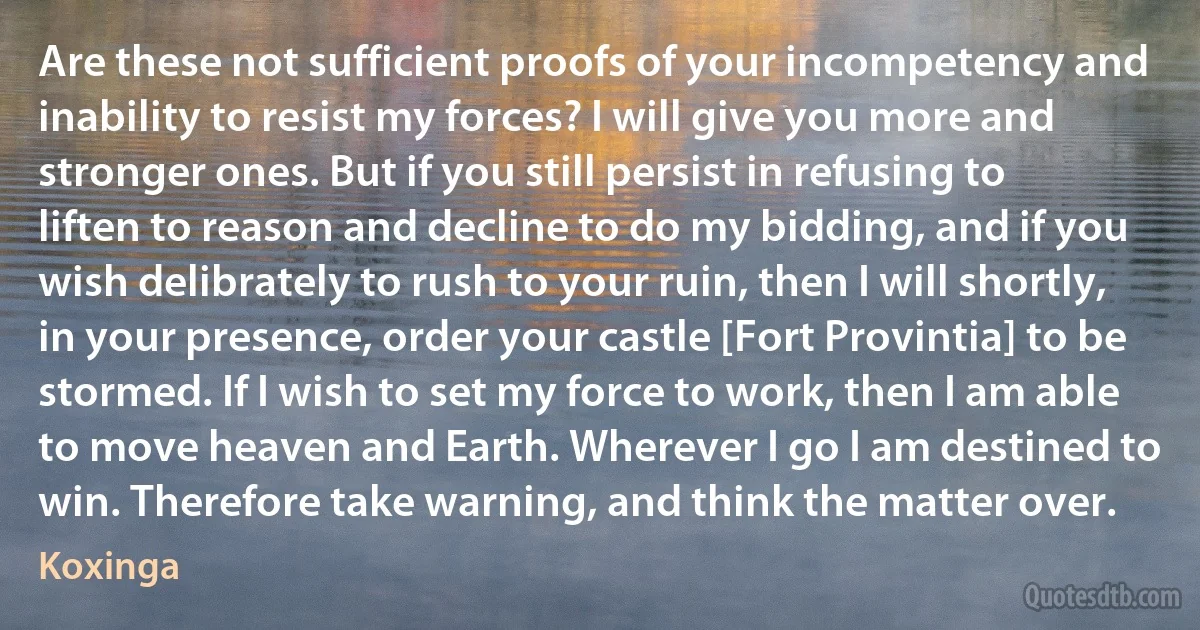 Are these not sufficient proofs of your incompetency and inability to resist my forces? I will give you more and stronger ones. But if you still persist in refusing to liften to reason and decline to do my bidding, and if you wish delibrately to rush to your ruin, then I will shortly, in your presence, order your castle [Fort Provintia] to be stormed. If I wish to set my force to work, then I am able to move heaven and Earth. Wherever I go I am destined to win. Therefore take warning, and think the matter over. (Koxinga)