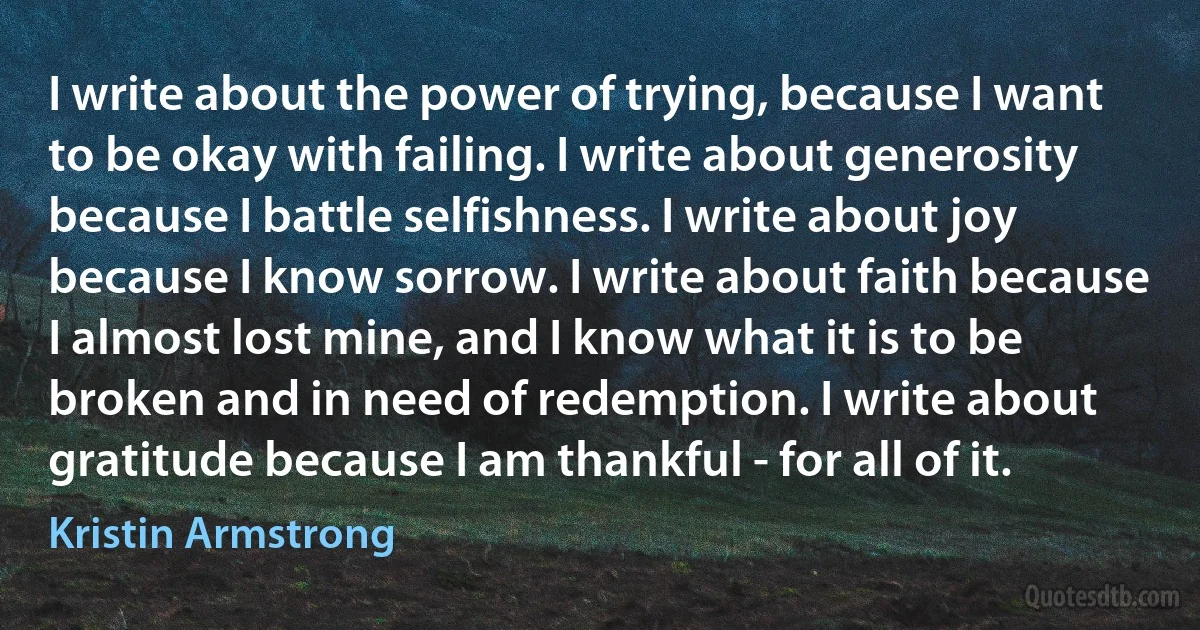 I write about the power of trying, because I want to be okay with failing. I write about generosity because I battle selfishness. I write about joy because I know sorrow. I write about faith because I almost lost mine, and I know what it is to be broken and in need of redemption. I write about gratitude because I am thankful - for all of it. (Kristin Armstrong)