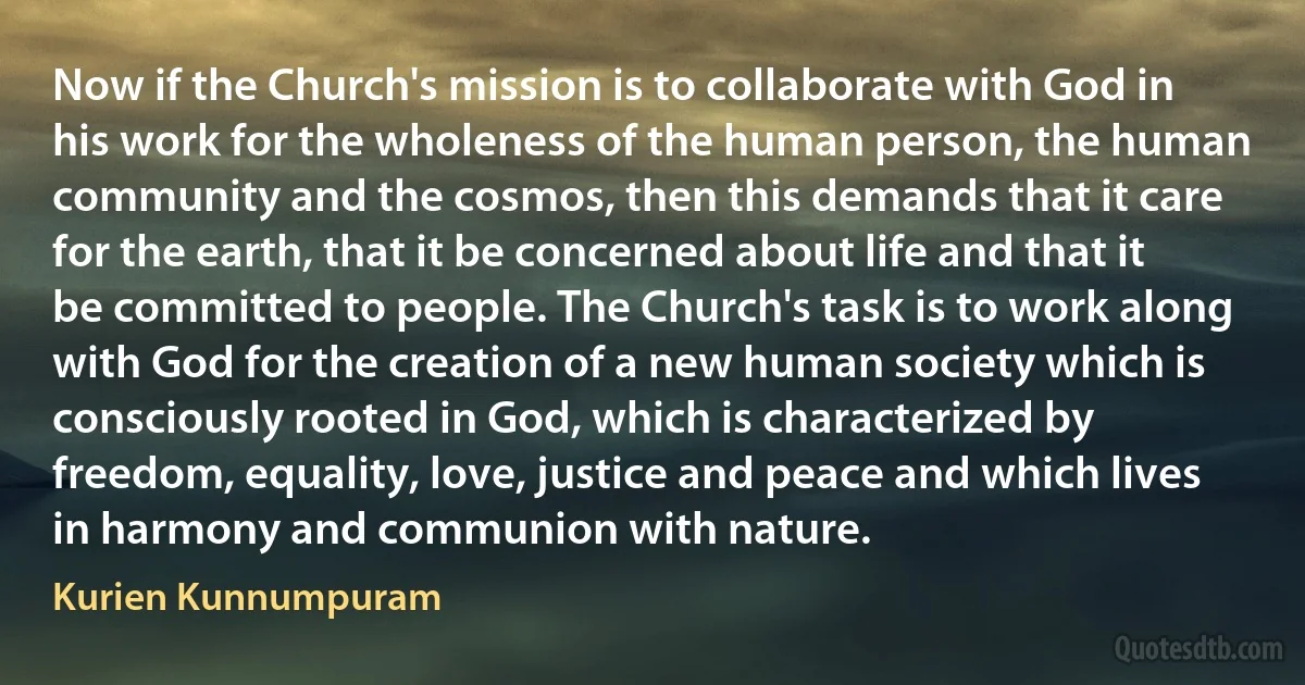 Now if the Church's mission is to collaborate with God in his work for the wholeness of the human person, the human community and the cosmos, then this demands that it care for the earth, that it be concerned about life and that it be committed to people. The Church's task is to work along with God for the creation of a new human society which is consciously rooted in God, which is characterized by freedom, equality, love, justice and peace and which lives in harmony and communion with nature. (Kurien Kunnumpuram)